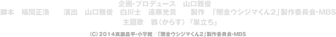 原作　真鍋昌平『闇金ウシジマくん』（小学館「週刊ビッグコミックスピリッツ」連載中）　企画・プロデュース　山口雅俊　脚本　福間正浩　　演出　山口雅俊　白川士　遠藤光貴　　製作　「闇金ウシジマくん2」製作委員会・MBS　主題歌　鴉（からす）『巣立ち』（C）2014真鍋昌平・小学館／「闇金ウシジマくん２」製作委員会・MBS