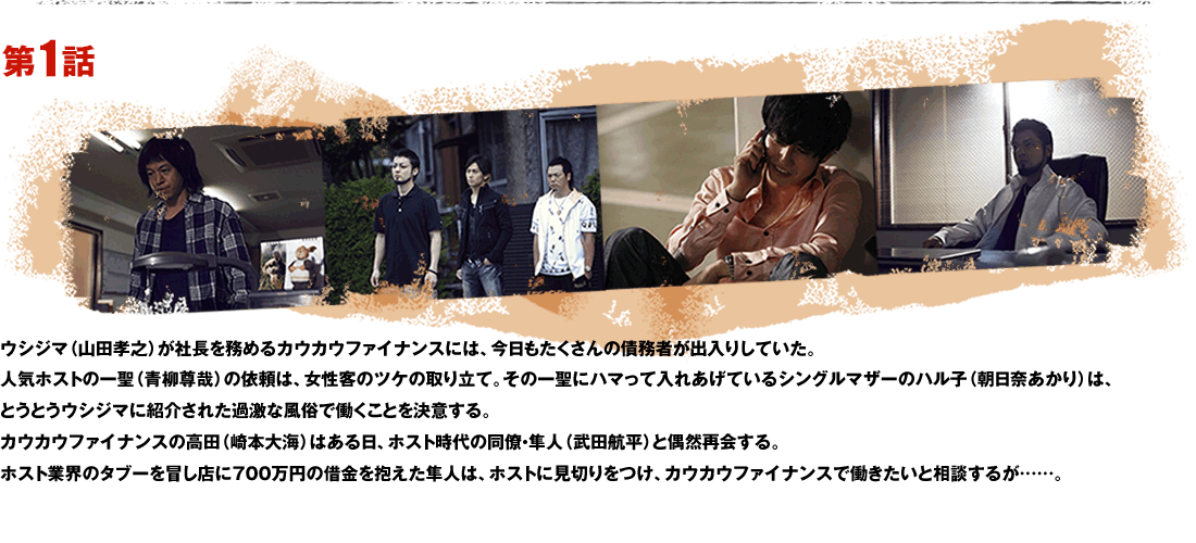 第1話 ウシジマ（山田孝之）が社長を務めるカウカウファイナンスには、今日もたくさんの債務者が出入りしていた。人気ホストの一聖（青柳尊哉）の依頼は、女性客のツケの取り立て。その一聖にハマって入れあげているシングルマザーのハル子（朝日奈あかり）は、とうとうウシジマに紹介された過激な風俗で働くことを決意する。カウカウファイナンスの高田（崎本大海）はある日、ホスト時代の同僚・隼人（武田航平）と偶然再会する。ホスト業界のタブーを冒し店に700万円の借金を抱えた隼人は、ホストに見切りをつけ、カウカウファイナンスで働きたいと相談するが……。