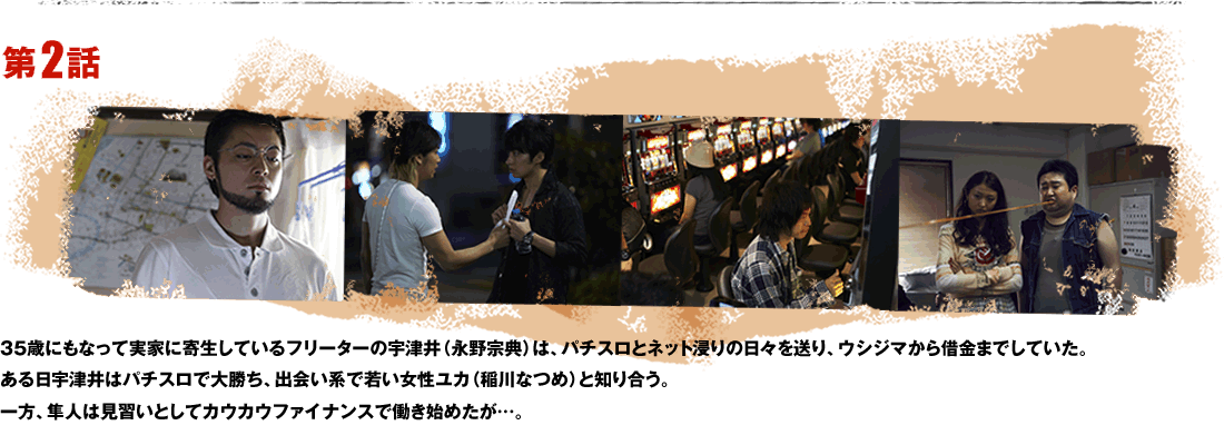 第2話 35歳にもなって実家に寄生しているフリーターの宇津井（永野宗典）は、パチスロとネット浸りの日々を送り、ウシジマから借金までしていた。ある日宇津井はパチスロで大勝ち、出会い系で若い女性ユカ（稲川なつめ）と知り合う。一方、隼人は見習いとしてカウカウファイナンスで働き始めたが…。