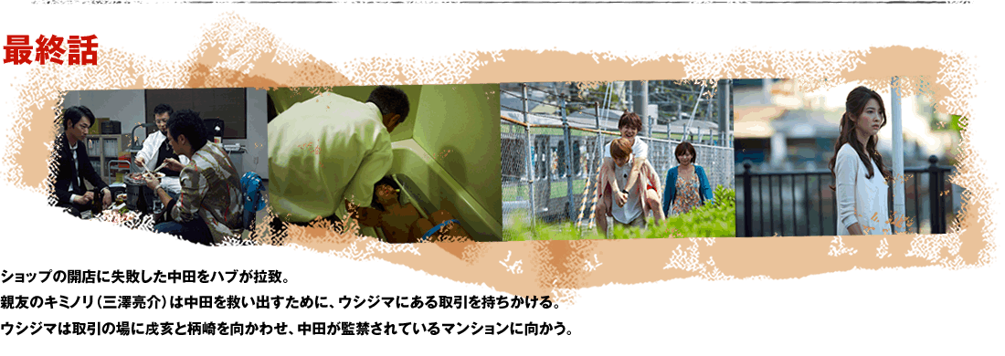 最終話 ショップの開店に失敗した中田をハブが拉致。親友のキミノリ（三澤亮介）は中田を救い出すために、ウシジマにある取引を持ちかける。ウシジマは取引の場に戌亥と柄崎を向かわせ、中田が監禁されているマンションに向かう。