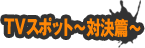 TVスポット〜対決篇〜