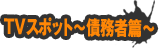 TVスポット〜債務者篇〜